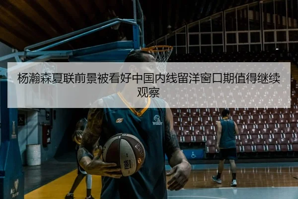 杨瀚森夏联前景被看好中国内线留洋窗口期值得继续观察